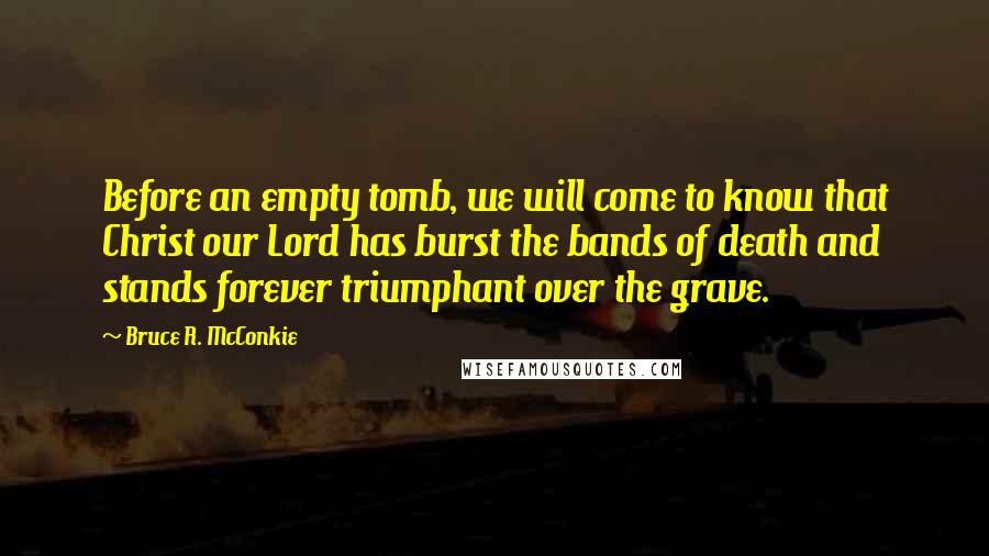 Bruce R. McConkie Quotes: Before an empty tomb, we will come to know that Christ our Lord has burst the bands of death and stands forever triumphant over the grave.