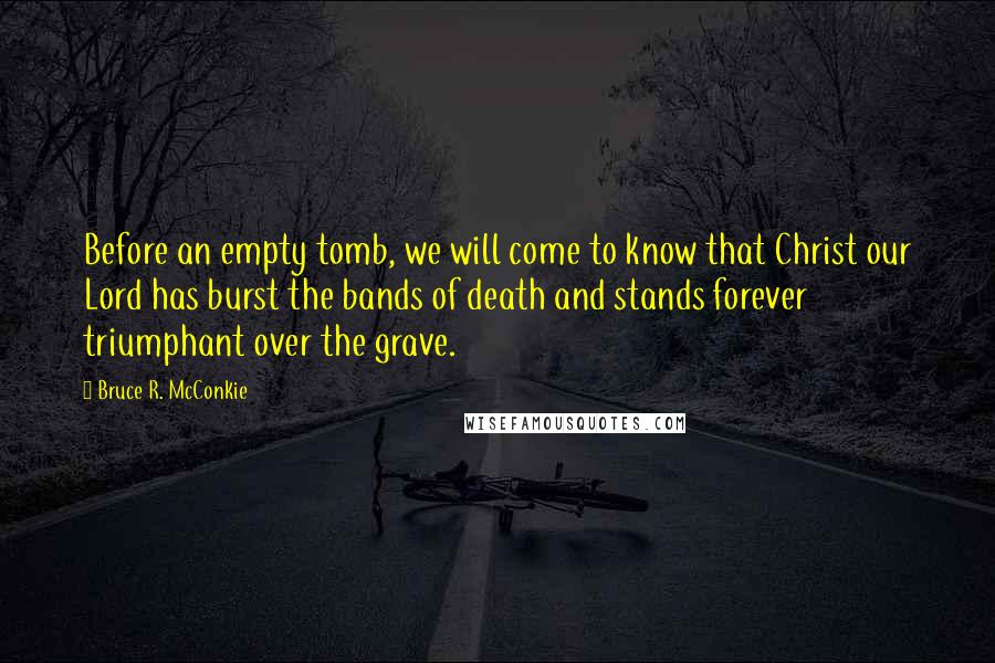 Bruce R. McConkie Quotes: Before an empty tomb, we will come to know that Christ our Lord has burst the bands of death and stands forever triumphant over the grave.