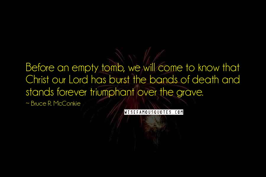 Bruce R. McConkie Quotes: Before an empty tomb, we will come to know that Christ our Lord has burst the bands of death and stands forever triumphant over the grave.