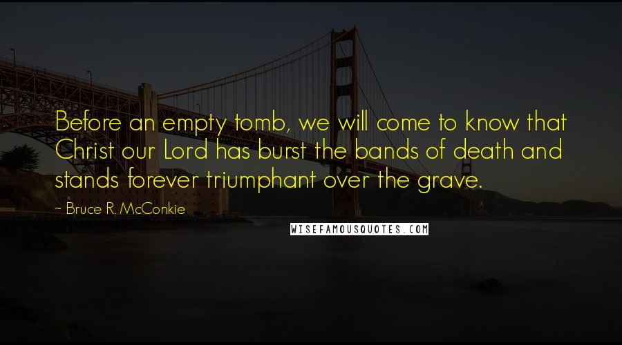 Bruce R. McConkie Quotes: Before an empty tomb, we will come to know that Christ our Lord has burst the bands of death and stands forever triumphant over the grave.