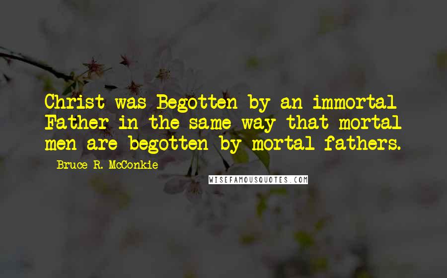 Bruce R. McConkie Quotes: Christ was Begotten by an immortal Father in the same way that mortal men are begotten by mortal fathers.