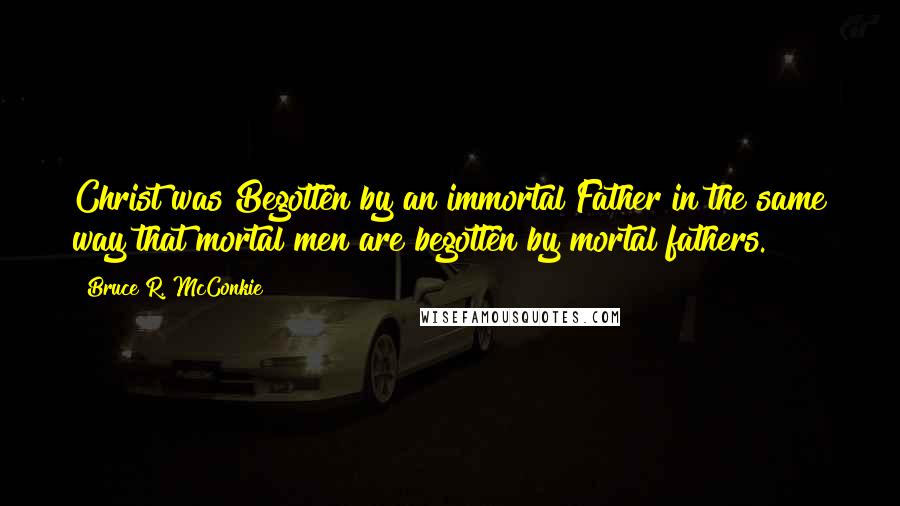 Bruce R. McConkie Quotes: Christ was Begotten by an immortal Father in the same way that mortal men are begotten by mortal fathers.