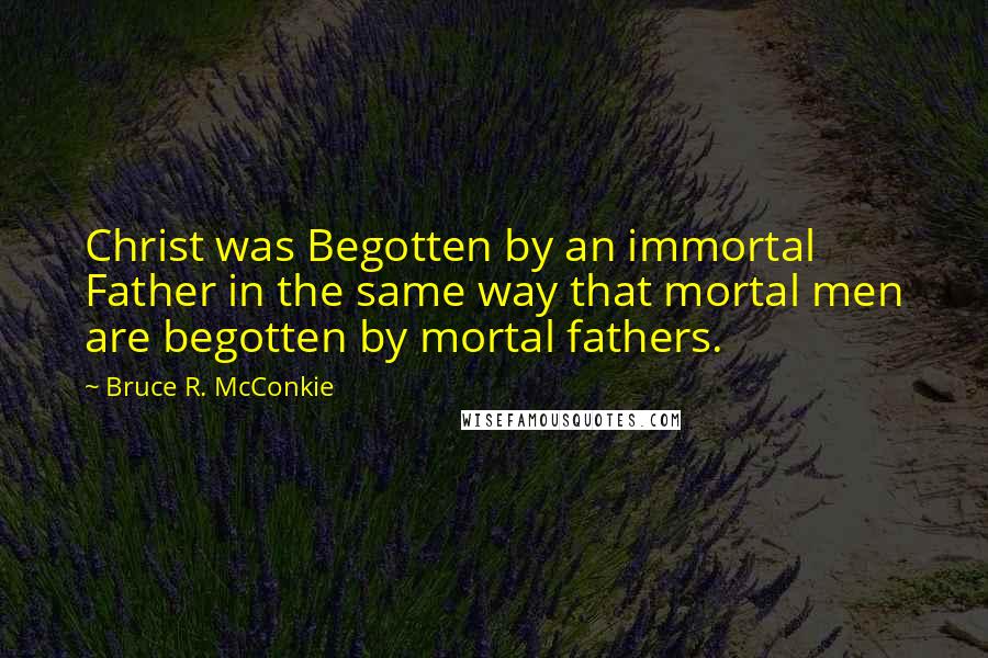 Bruce R. McConkie Quotes: Christ was Begotten by an immortal Father in the same way that mortal men are begotten by mortal fathers.