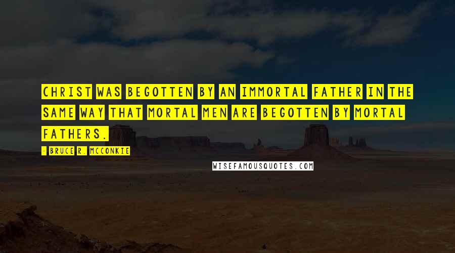 Bruce R. McConkie Quotes: Christ was Begotten by an immortal Father in the same way that mortal men are begotten by mortal fathers.