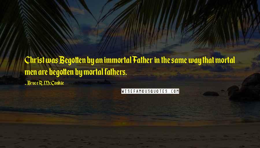 Bruce R. McConkie Quotes: Christ was Begotten by an immortal Father in the same way that mortal men are begotten by mortal fathers.