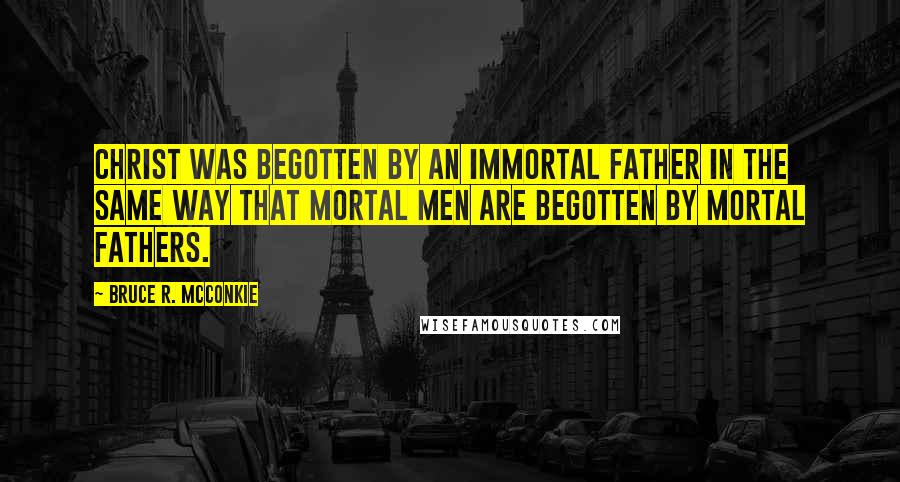 Bruce R. McConkie Quotes: Christ was Begotten by an immortal Father in the same way that mortal men are begotten by mortal fathers.