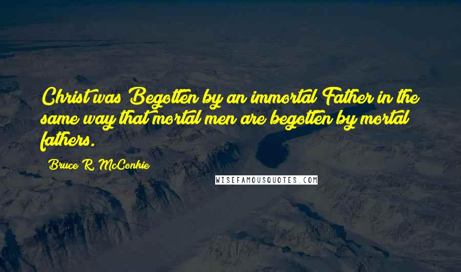 Bruce R. McConkie Quotes: Christ was Begotten by an immortal Father in the same way that mortal men are begotten by mortal fathers.
