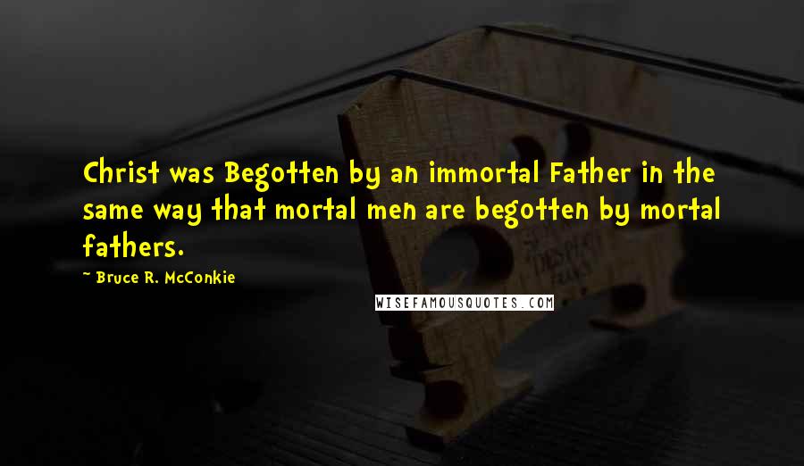 Bruce R. McConkie Quotes: Christ was Begotten by an immortal Father in the same way that mortal men are begotten by mortal fathers.