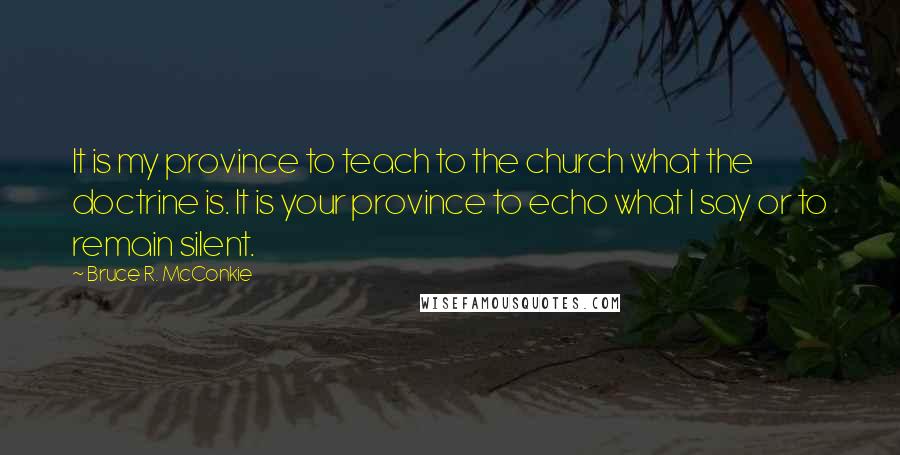 Bruce R. McConkie Quotes: It is my province to teach to the church what the doctrine is. It is your province to echo what I say or to remain silent.