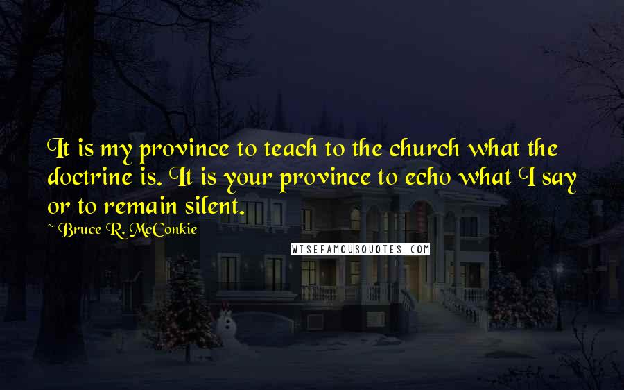 Bruce R. McConkie Quotes: It is my province to teach to the church what the doctrine is. It is your province to echo what I say or to remain silent.