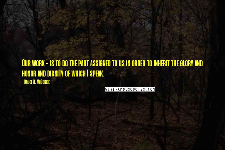 Bruce R. McConkie Quotes: Our work - is to do the part assigned to us in order to inherit the glory and honor and dignity of which I speak.