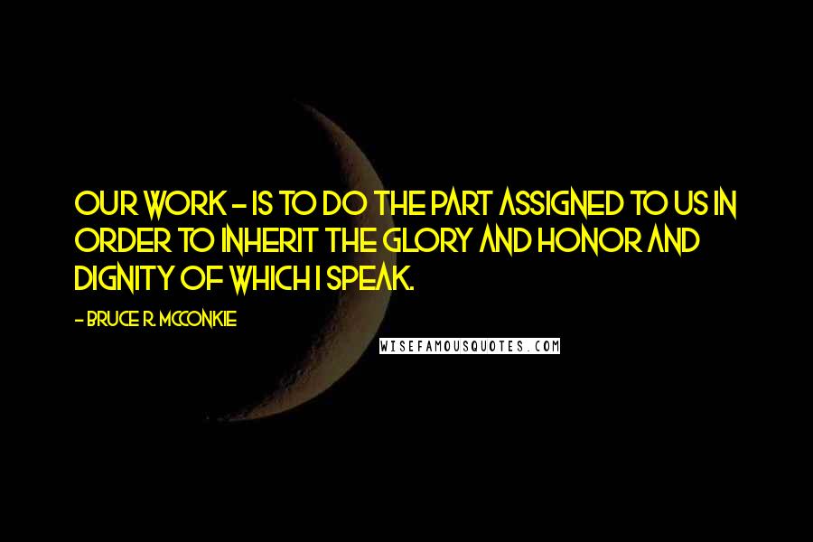 Bruce R. McConkie Quotes: Our work - is to do the part assigned to us in order to inherit the glory and honor and dignity of which I speak.