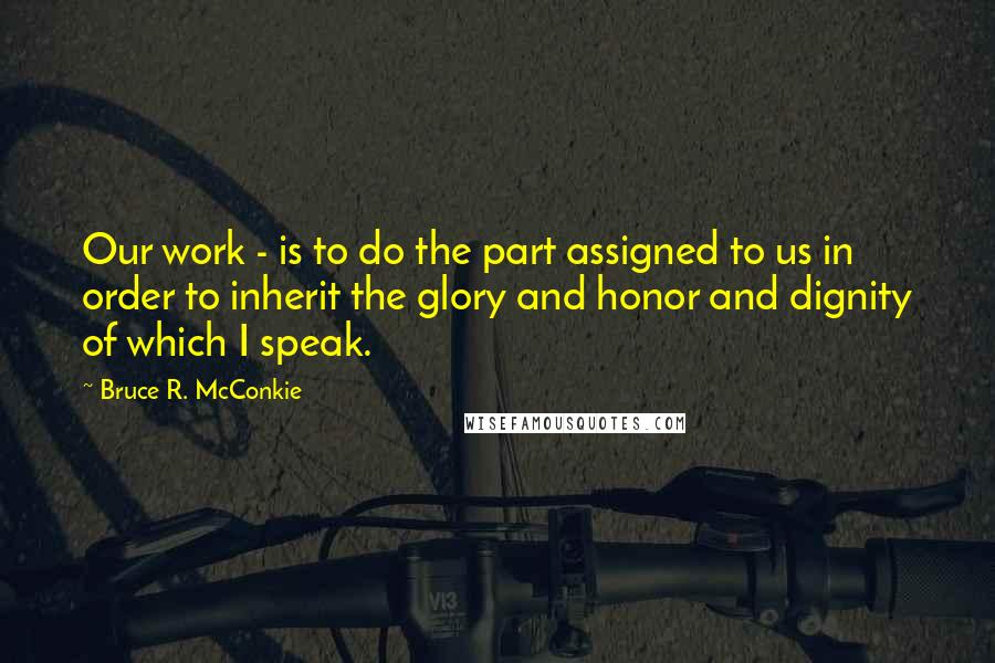 Bruce R. McConkie Quotes: Our work - is to do the part assigned to us in order to inherit the glory and honor and dignity of which I speak.