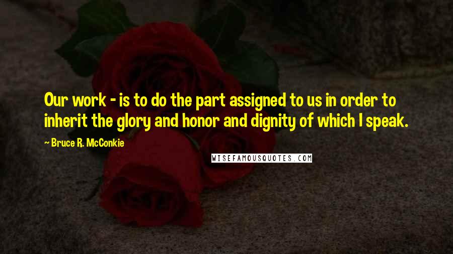 Bruce R. McConkie Quotes: Our work - is to do the part assigned to us in order to inherit the glory and honor and dignity of which I speak.