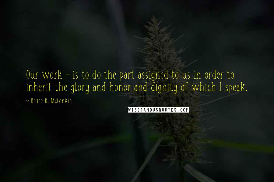 Bruce R. McConkie Quotes: Our work - is to do the part assigned to us in order to inherit the glory and honor and dignity of which I speak.