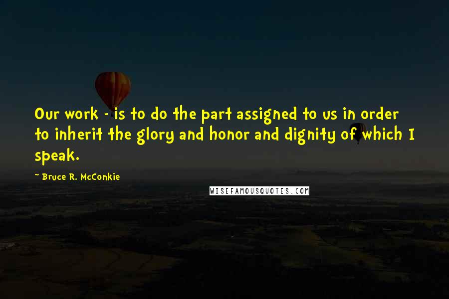 Bruce R. McConkie Quotes: Our work - is to do the part assigned to us in order to inherit the glory and honor and dignity of which I speak.
