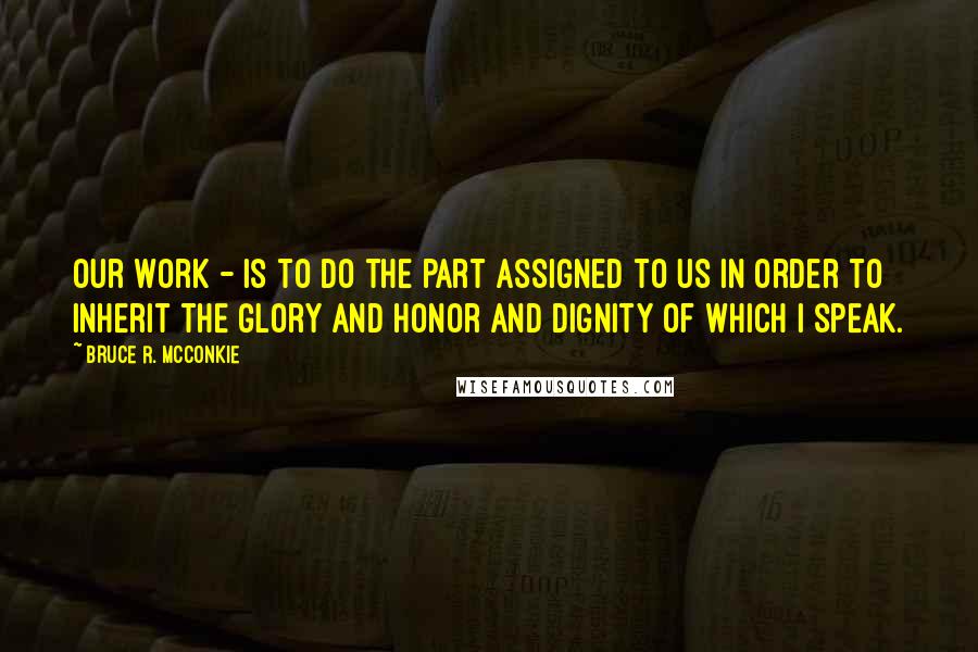 Bruce R. McConkie Quotes: Our work - is to do the part assigned to us in order to inherit the glory and honor and dignity of which I speak.