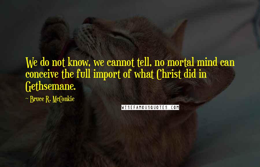 Bruce R. McConkie Quotes: We do not know, we cannot tell, no mortal mind can conceive the full import of what Christ did in Gethsemane.