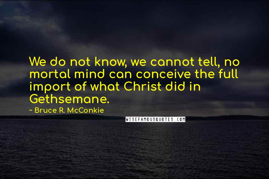 Bruce R. McConkie Quotes: We do not know, we cannot tell, no mortal mind can conceive the full import of what Christ did in Gethsemane.