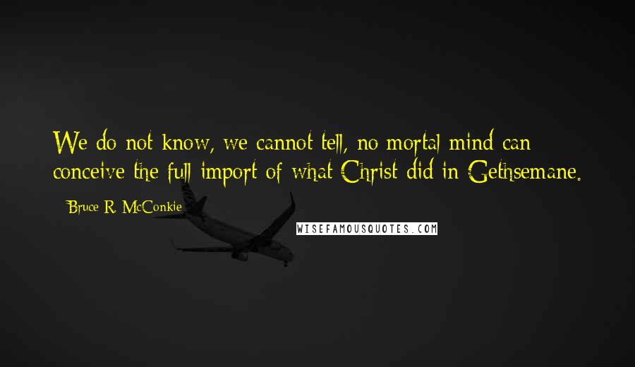 Bruce R. McConkie Quotes: We do not know, we cannot tell, no mortal mind can conceive the full import of what Christ did in Gethsemane.