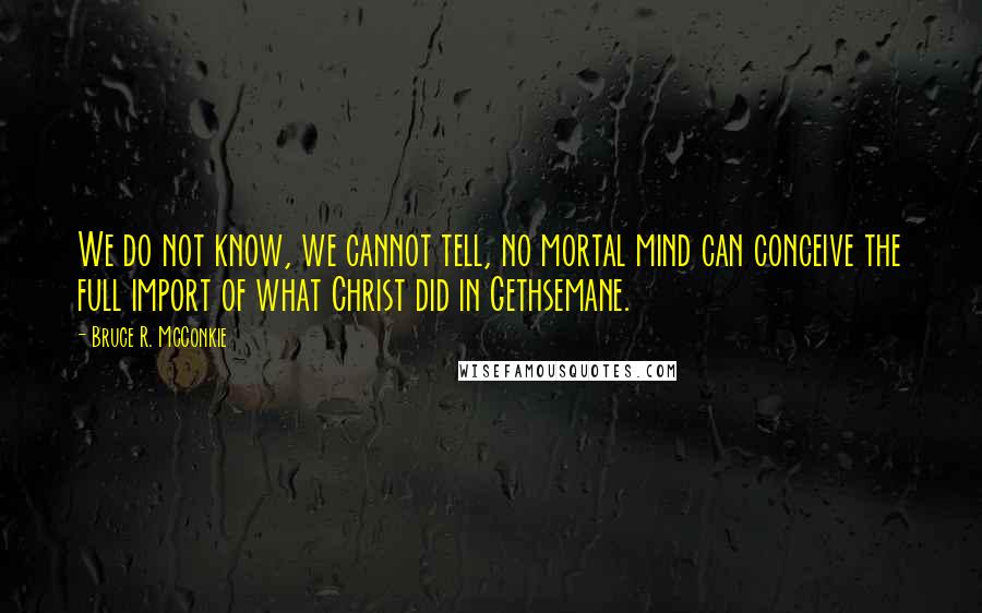 Bruce R. McConkie Quotes: We do not know, we cannot tell, no mortal mind can conceive the full import of what Christ did in Gethsemane.