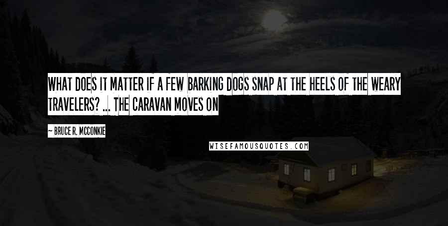 Bruce R. McConkie Quotes: What does it matter if a few barking dogs snap at the heels of the weary travelers? ... The caravan moves on