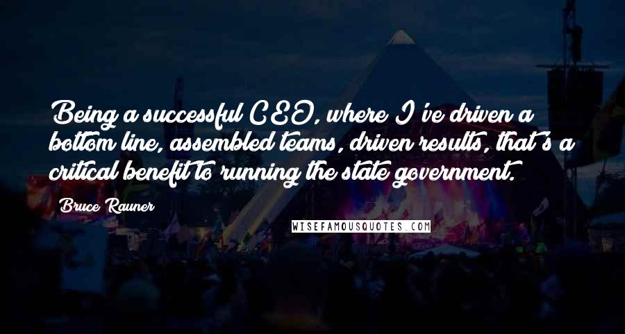 Bruce Rauner Quotes: Being a successful CEO, where I've driven a bottom line, assembled teams, driven results, that's a critical benefit to running the state government.