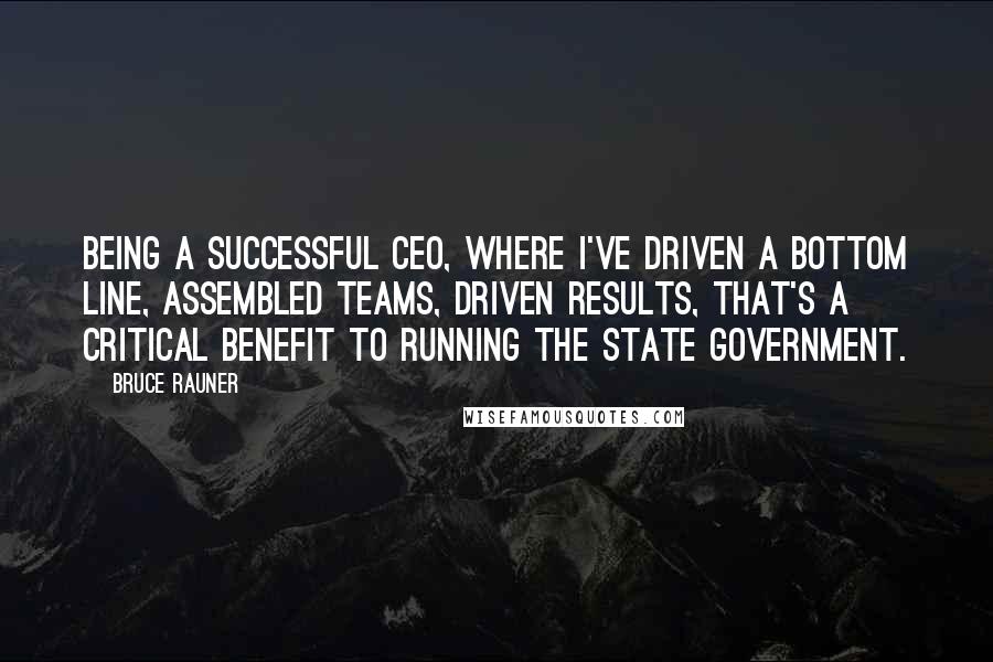 Bruce Rauner Quotes: Being a successful CEO, where I've driven a bottom line, assembled teams, driven results, that's a critical benefit to running the state government.