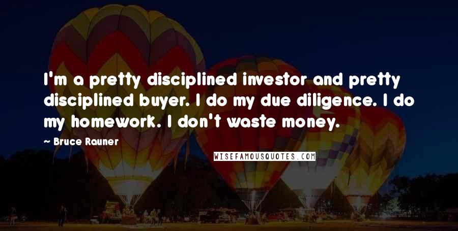 Bruce Rauner Quotes: I'm a pretty disciplined investor and pretty disciplined buyer. I do my due diligence. I do my homework. I don't waste money.