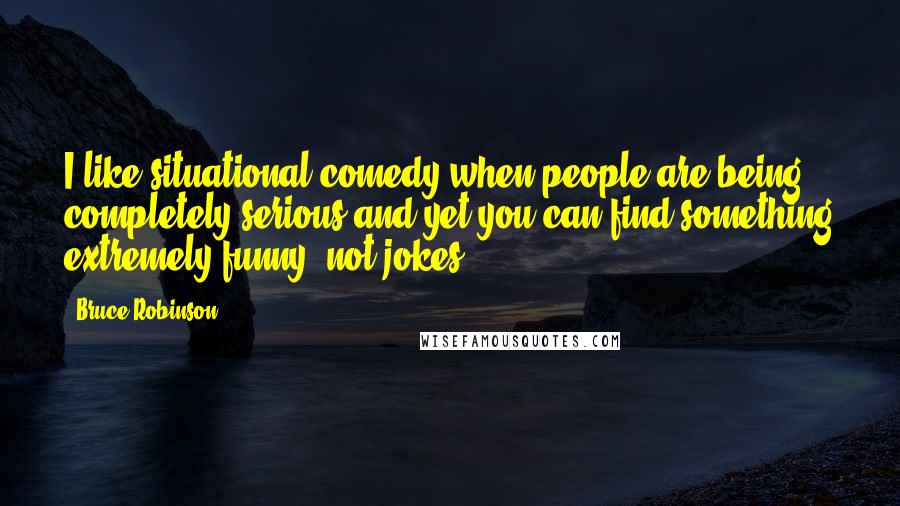 Bruce Robinson Quotes: I like situational comedy when people are being completely serious and yet you can find something extremely funny, not jokes.