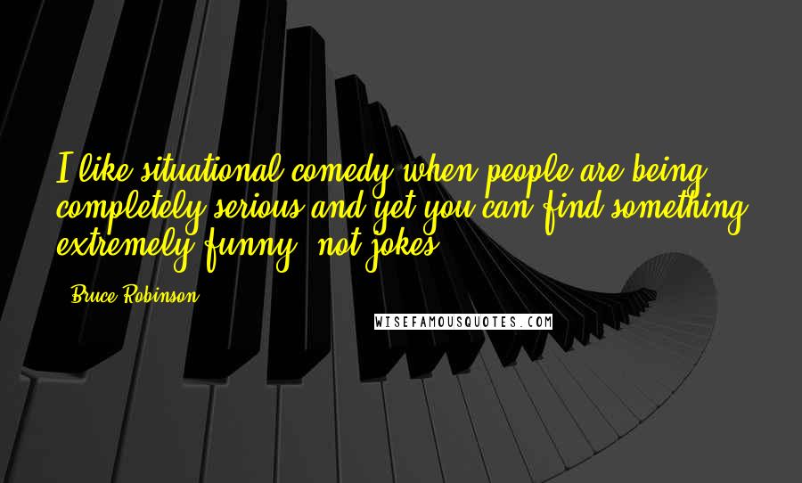 Bruce Robinson Quotes: I like situational comedy when people are being completely serious and yet you can find something extremely funny, not jokes.