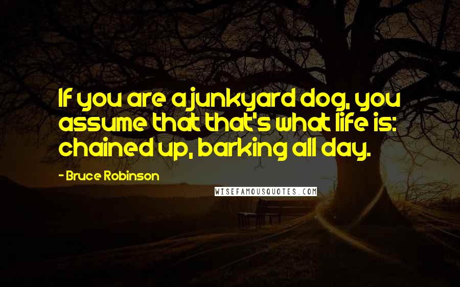 Bruce Robinson Quotes: If you are a junkyard dog, you assume that that's what life is: chained up, barking all day.