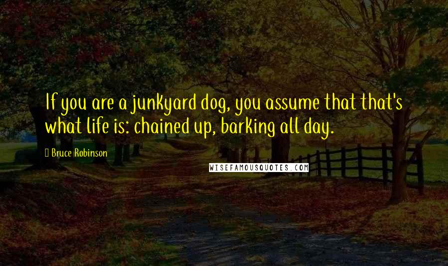 Bruce Robinson Quotes: If you are a junkyard dog, you assume that that's what life is: chained up, barking all day.