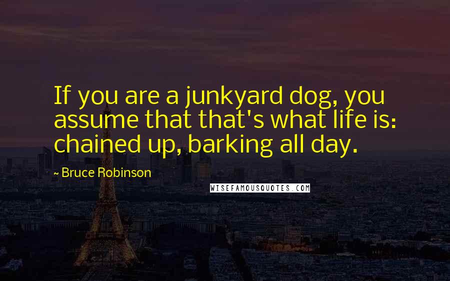 Bruce Robinson Quotes: If you are a junkyard dog, you assume that that's what life is: chained up, barking all day.