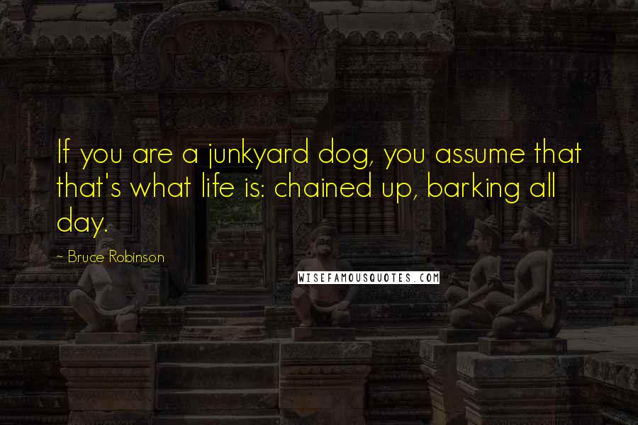 Bruce Robinson Quotes: If you are a junkyard dog, you assume that that's what life is: chained up, barking all day.