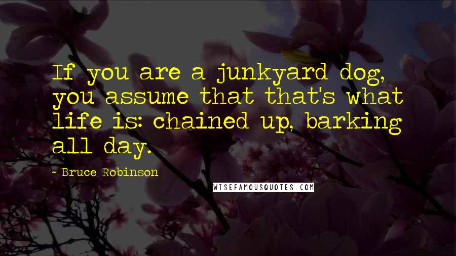 Bruce Robinson Quotes: If you are a junkyard dog, you assume that that's what life is: chained up, barking all day.