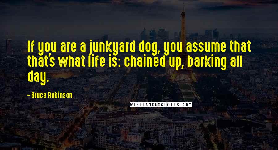 Bruce Robinson Quotes: If you are a junkyard dog, you assume that that's what life is: chained up, barking all day.