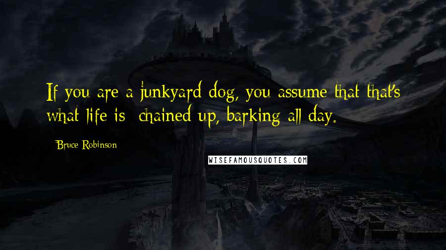 Bruce Robinson Quotes: If you are a junkyard dog, you assume that that's what life is: chained up, barking all day.