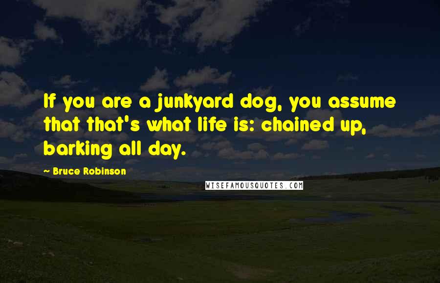 Bruce Robinson Quotes: If you are a junkyard dog, you assume that that's what life is: chained up, barking all day.