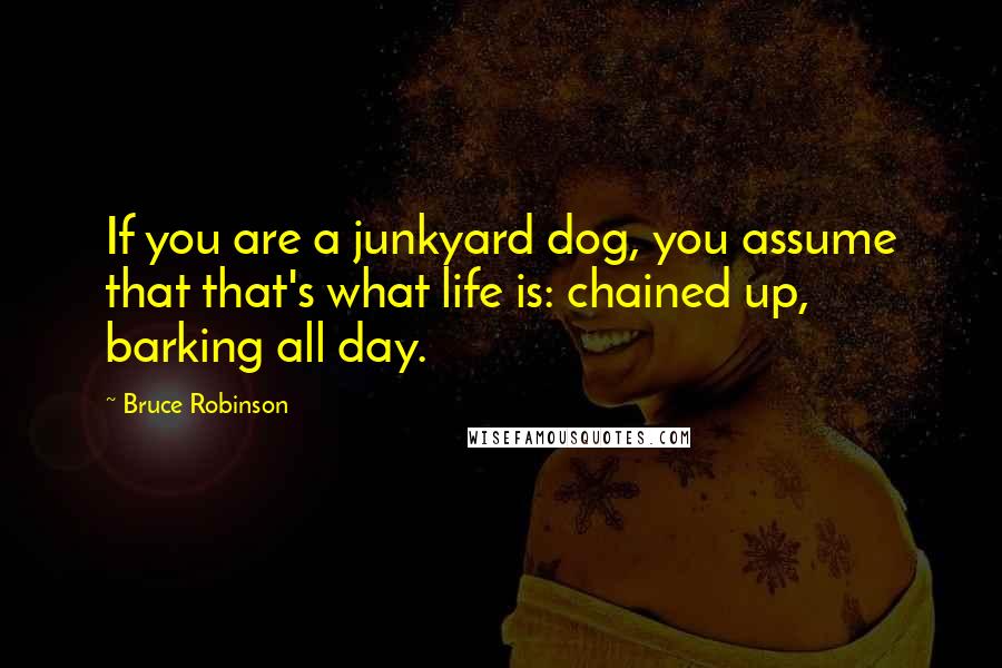 Bruce Robinson Quotes: If you are a junkyard dog, you assume that that's what life is: chained up, barking all day.