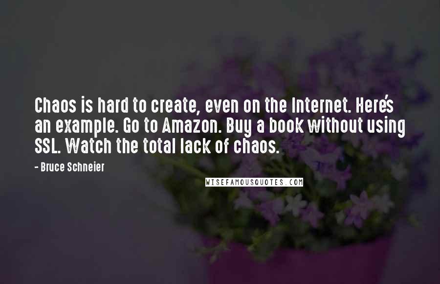 Bruce Schneier Quotes: Chaos is hard to create, even on the Internet. Here's an example. Go to Amazon. Buy a book without using SSL. Watch the total lack of chaos.