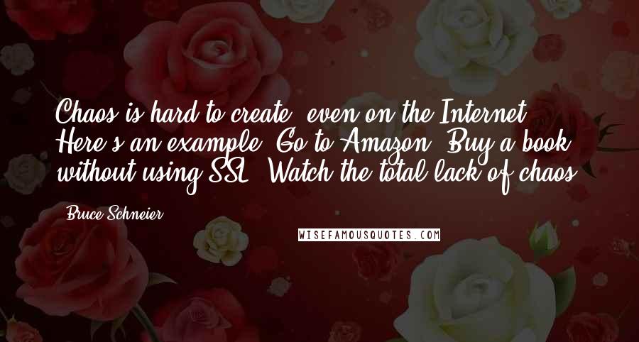 Bruce Schneier Quotes: Chaos is hard to create, even on the Internet. Here's an example. Go to Amazon. Buy a book without using SSL. Watch the total lack of chaos.