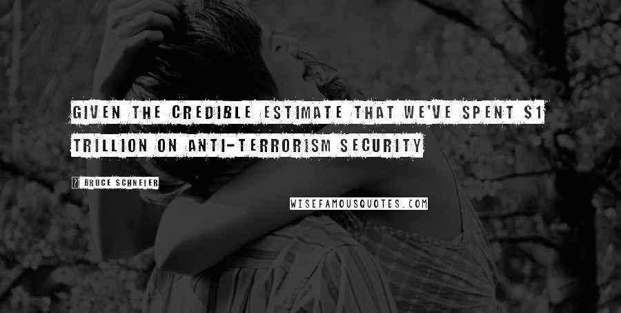 Bruce Schneier Quotes: Given the credible estimate that we've spent $1 trillion on anti-terrorism security