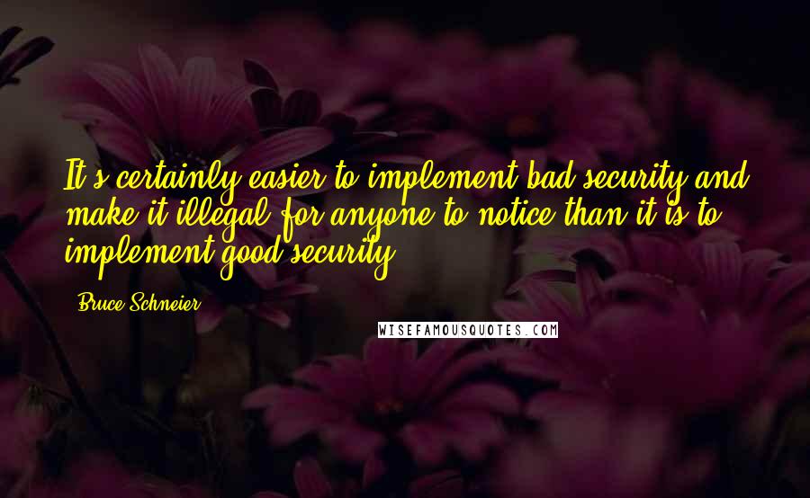 Bruce Schneier Quotes: It's certainly easier to implement bad security and make it illegal for anyone to notice than it is to implement good security.