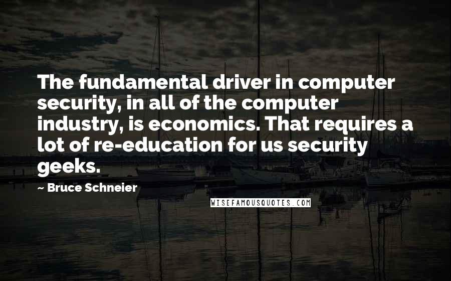 Bruce Schneier Quotes: The fundamental driver in computer security, in all of the computer industry, is economics. That requires a lot of re-education for us security geeks.