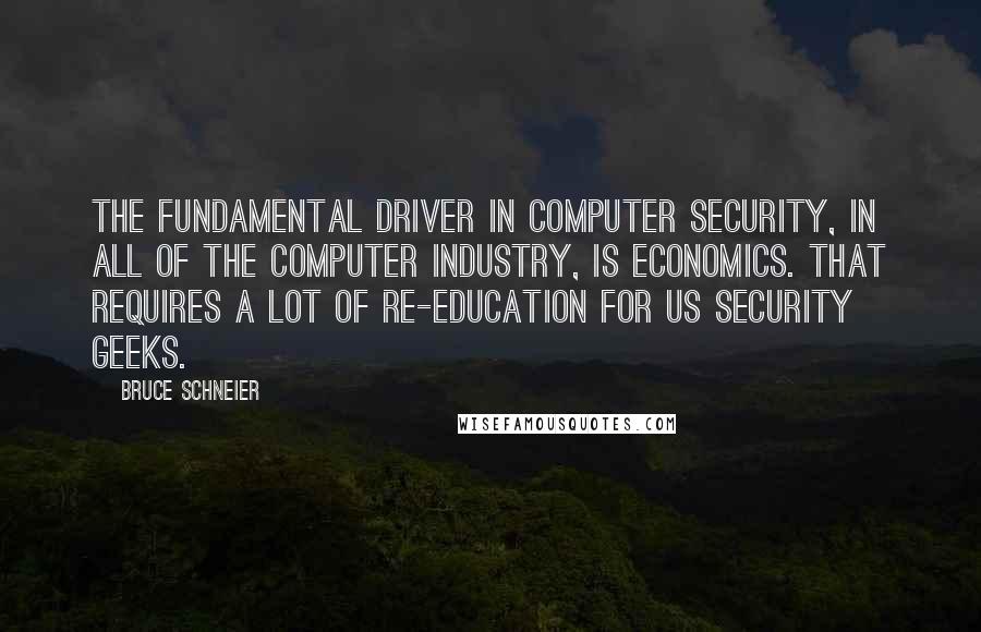 Bruce Schneier Quotes: The fundamental driver in computer security, in all of the computer industry, is economics. That requires a lot of re-education for us security geeks.