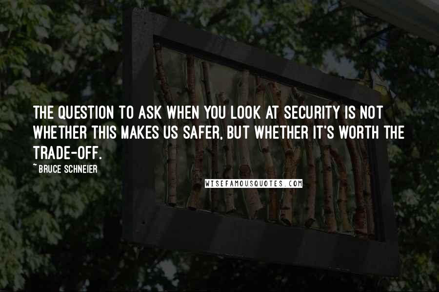 Bruce Schneier Quotes: The question to ask when you look at security is not whether this makes us safer, but whether it's worth the trade-off.