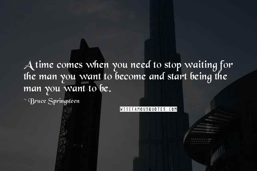 Bruce Springsteen Quotes: A time comes when you need to stop waiting for the man you want to become and start being the man you want to be.