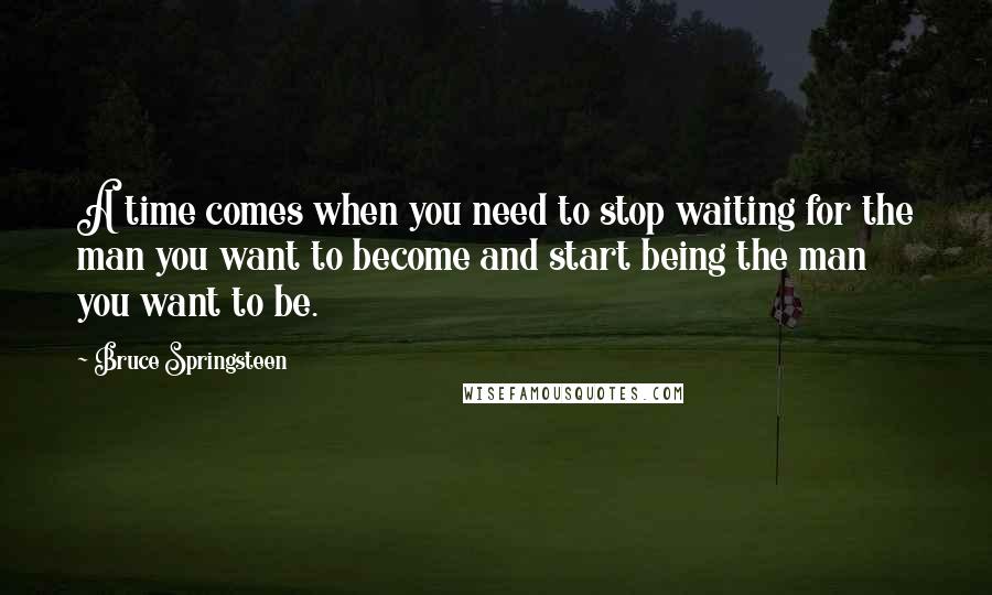 Bruce Springsteen Quotes: A time comes when you need to stop waiting for the man you want to become and start being the man you want to be.