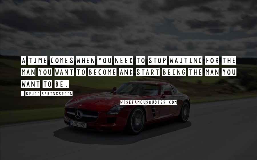 Bruce Springsteen Quotes: A time comes when you need to stop waiting for the man you want to become and start being the man you want to be.